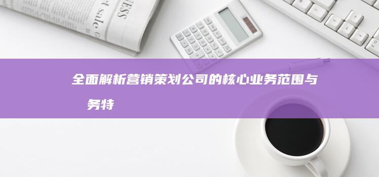 全面解析：营销策划公司的核心业务范围与服务特色