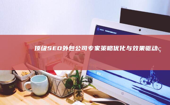 顶级SEO外包公司专家：策略优化与效果驱动的互联网营销解决方案